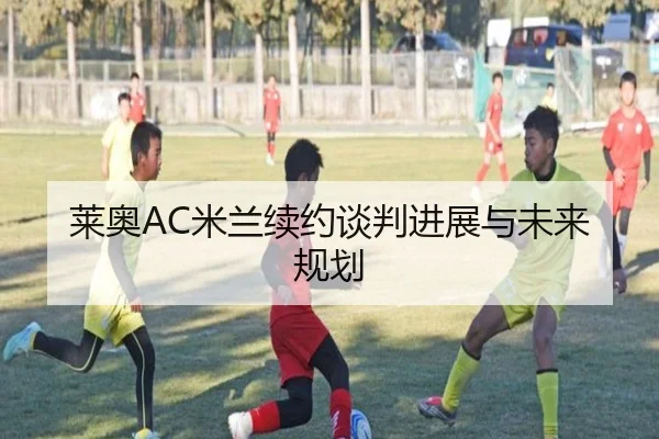 莱奥AC米兰续约谈判进展与未来规划